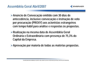 Assembléia Geral Abril/2007

  ØAnúncio de Convocação emitido com 30 dias de
   antecedência, inclusive convocação e instrução de voto
   por procuração (PROXY) aos acionistas estrangeiros
   com tempo hábil para análise e respostas às propostas.
  ØRealização na mesma data de Assembléia Geral
   Ordinária e Extraordinária com presença de 75,3% do
   Capital da Empresa.
  ØAprovação por maioria de todas as matérias propostas.
 