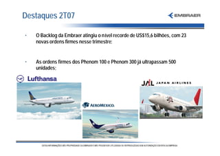 Destaques 2T07

•   O Backlog da Embraer atingiu o nível recorde de US$15,6 bilhões, com 23
    novas ordens firmes nesse trimestre;


•   As ordens firmes dos Phenom 100 e Phenom 300 já ultrapassam 500
    unidades;
 