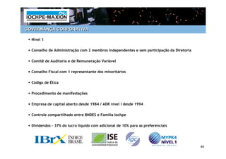 GOVERNANÇA CORPORATIVA
 –

 • Nível 1

 • Conselho de Administração com 2 membros independentes e sem participação da Diretoria

 • Comitê de Auditoria e de Remuneração Variável

 • Conselho Fiscal com 1 representante dos minoritários

 • Código de Ética

 • Procedimento de manifestações

 • Empresa de capital aberto desde 1984 / ADR nível I desde 1994

 • Controle compartilhado entre BNDES e Família Iochpe

 • Dividendos – 37% do lucro líquido com adicional de 10% para as preferenciais



                                                                                           46
 