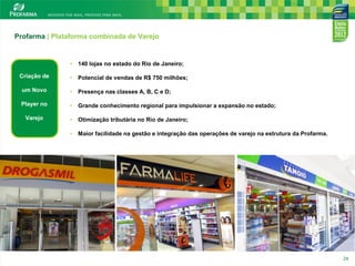 Profarma | Plataforma combinada de Varejo

•

140 lojas no estado do Rio de Janeiro;

Criação de

•

Potencial de vendas de R$ 750 milhões;

um Novo

•

Presença nas classes A, B, C e D;

Player no

•

Grande conhecimento regional para impulsionar a expansão no estado;

Varejo

•

Otimização tributária no Rio de Janeiro;

•

Maior facilidade na gestão e integração das operações de varejo na estrutura da Profarma.

24

24

 