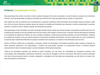 Profarma | Considerações Iniciais
Esta apresentação não constitui uma oferta, convite ou pedido de qualquer forma, para a subscrição ou compra de ações ou qualquer outro instrumento
financeiro, nem esta apresentação ou qualquer informação aqui contida formam a base de qualquer tipo de contrato ou compromisso.
Este material não deve ser entendido como aconselhamento a potenciais investidores. Estas informações não se propõem estarem completas e estão

sob a forma de resumo. Nenhuma confiança deveria ser realizada na exatidão das informações aqui presentes e nenhuma representação ou garantia,
expressa ou implícita, é feita em relação à exatidão da informação aqui presente.
Esta apresentação contém afirmações que podem contemplar previsões futuras e estas são somente previsões, não garantias de performance futura. Os
investidores são avisados de que tais previsões acerca do futuro estão e serão sujeitas a inúmeros riscos, incertezas e fatores relacionados às operações
e aos ambientes de negócios da Profarma, tais como: pressões competitivas, a performance da economia brasileira e do setor farmacêutico, mudanças
em condições de mercado, entre outros fatores presentes nos documentos divulgados pela Profarma. Tais riscos podem fazer com que os resultados da
Companhia sejam materialmente diferentes de quaisquer resultados futuros expressos ou implícitos em tais afirmações acerca do futuro.
Embora a Profarma acredite que as expectativas e premissas contidas nas declarações e informações prospectivas sejam razoáveis e baseadas em
dados atualmente disponíveis à sua administração, a Profarma não pode garantir resultados ou acontecimentos futuros. A Profarma isenta-se
expressamente do dever de atualizar qualquer uma das declarações e informações prospectivas.
Tratam-se de informações resumidas sem intenção de serem completas, que não devem ser consideradas por investidores potenciais como
recomendação. Esta apresentação é estritamente confidencial e não pode ser divulgada a nenhuma outra pessoa. Não fazemos nenhuma declaração
nem damos nenhuma garantia quanto à correção, adequação ou abrangência das informações aqui apresentadas, que não devem ser usadas como
base para decisões de investimento.

3

3

 