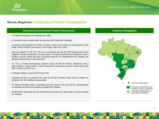 Novos Negócios | Institucional Prodiet Farmacêutica

                  Overview da Companhia Prodiet Farmacêutica                                           Cobertura Geográfica

 o   A Prodiet Farmacêutica foi constituída em 1990;

 o   A Companhia atua na distribuição de produtos para o segmento hospitalar;

 o   A empresa está sediada em Curitiba / Paraná e possui cinco centros de distribuição em São
     Paulo, Distrito Federal, Pernambuco, Porto Alegre, além de Curitiba;

 o   Atua nos estados do PR, SC e RS com uma carteira de mais de 3.500 clientes ativos entre
     hospitais, clinicas e prefeituras. No setor público, a atuação da empresa se estende por todo o
     território nacional, motivo pelo qual a empresa conta com um Departamento de Licitação, que
     atende exclusivamente a este segmento;

 o   Em 2010, a Prodiet Farmacêutica registrou receita de R$ 200 milhões, distribuída entre o
     setor privado e o setor público. A taxa composta de crescimento anual da receita bruta, entre
     2007 e 2010, foi de 37% a.a.;

 o   A margem Ebitda no ano de 2010 foi de 4,6%;

 o   Aquisição de 60% da empresa com valor de R$ 26,0 milhões, sendo R$ 8,0 milhões em
     primária e R$ 18,0 milhões em secundária;
                                                                                                                      Centros de distribuição
 o   O múltiplo EV/Ebitda relativo a aquisição dos 60% iniciais foi de 4,6x (2011E), representando
     um desconto de 29,2% em relação ao múltiplo da Profarma;                                                         Unidades de atendimento aos
                                                                                                                      hospitais, clínicas e prefeituras
                                                                                                                      Unidades de atendimento ao
 o   Compromisso dos sócios de não-concorrência pelo prazo de 5 anos após sua saída, previsto
                                                                                                                      setor público (licitações)
     em contrato.




                                                                                                                                                          21
 