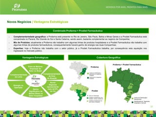 Novos Negócios | Vantagens Estratégicas

                                                     Combinado Profarma + Prodiet Farmacêutica

 o      Complementariedade geográfica: a Profarma está presente no Rio de Janeiro, São Paulo, Bahia e Minas Gerais e a Prodiet Farmacêutica está
        concentrada no Paraná, Rio Grande do Sul e Santa Catarina, sendo assim, bastante complementar ao negócio da Companhia;
 o      Mix de Produtos: atualmente a Profarma não trabalha com algumas linhas de produtos hospitalares e a Prodiet Farmacêutica não trabalha com
        algumas linhas de produtos farmacêuticos, consequentemente haverá ganho de sinergia nas duas Companhias;
 o      Expertise: hoje a Profarma não trabalha com o setor público, já a Prodiet Farmacêutica trabalha, por consequência esta aquisição nos
        ingressará no mercado público.


                  Vantagens Estratégicas                                                              Cobertura Geográfica


                                                                                                                         Profarma + Prodiet Farmacêutica
                         Entre as Maiores                                                Profarma
                           Empresas do
                          Setor no Brasil
                                                                                      Centros de Distribuição e

     Complementaridade                      Complementaridade                         atendimento do segmento
                                                                                      Hospitalar
         de Linha                               de Área
                                                                                      Atendimento do segmento
                                               de Atuação                             Hospitalar


                                +                  Novos
        Sinergia na                              Negócios
         Operação                              representarão
                             Ganho              mais de10%
                         Significativo de          da Cia                                  Prodiet
                         Market Share no
                         Setor Hospitalar                                            Centro de Distribuição
                                                                                     Unidades de atendimento aos                                Centro de Distribuição /
                                                                                     hospitais, clínicas e prefeituras
                                                                                                                                                Atendimento
                                                                                     Unidades de atendimento ao
                                                                                     setor público (licitações)                                 Atendimento ao Segmento
                                                                                                                                                Hospitalar e Vacinas

                                                                                                                                                                           22
 