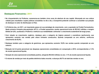 Destaques Financeiros | 2011

• No cinquentenário da Profarma, comemorou-se também cinco anos de abertura de seu capital. Alicerçada em sua cultura
 voltada para resultados e ações práticas concebidas no dia a dia, a Companhia pretende continuar a consolidar sua posição
 de destaque no setor de distribuição no País;


• A Profarma deu, em 2011, um importante passo em sua estratégia de crescimento, com a aquisição da Prodiet Farmacêutica.
 Neste primeiro trimestre pós-aquisição (4T11), a Prodiet apresentou receita operacional bruta de R$ 84,2 milhões e margem
 Ebitda de 4,6%, auxiliando a Profarma a melhorar sua rentabilidade e alimentar o crescimento sustentável de longo prazo;

• Com relação ao crescimento orgânico, destaque para a categoria de higiene pessoal e cosméticos (perfumaria), que
 apresentou aumento nas vendas pelo oitavo trimestre consecutivo. Quando comparado ao ano anterior, verifica-se
 crescimento de 63,9%;

• Destaque também para a categoria de genéricos, que apresentou aumento 19,9% nas vendas quando comparado ao ano
 anterior;

• Redução de 0.4 ponto percentual nas despesas operacionais consolidadas em comparação a 2010, correspondentes a 7,3%
 da receita operacional líquida;

• Geração de caixa operacional consolidada positiva, atingindo R$ 29,9 milhões no ano, 1,1% da receita operacional líquida;

• O volume de vendas por meio de pedido eletrônico bateu recorde, e alcançou 69,7% do total das vendas no ano.




                                                                                                                              24
 