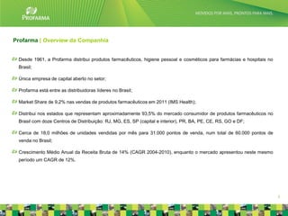 Profarma | Overview da Companhia


 Desde 1961, a Profarma distribui produtos farmacêuticos, higiene pessoal e cosméticos para farmácias e hospitais no
 Brasil;

 Única empresa de capital aberto no setor;

 Profarma está entre as distribuidoras líderes no Brasil;

 Market Share de 9,2% nas vendas de produtos farmacêuticos em 2011 (IMS Health);

 Distribui nos estados que representam aproximadamente 93,5% do mercado consumidor de produtos farmacêuticos no
 Brasil com doze Centros de Distribuição: RJ, MG, ES, SP (capital e interior), PR, BA, PE, CE, RS, GO e DF;

 Cerca de 18,0 milhões de unidades vendidas por mês para 31.000 pontos de venda, num total de 60.000 pontos de
 venda no Brasil;

 Crescimento Médio Anual da Receita Bruta de 14% (CAGR 2004-2010), enquanto o mercado apresentou neste mesmo
 período um CAGR de 12%.




                                                                                                                       3
 