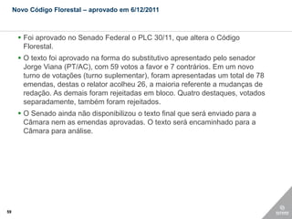 Novo Código Florestal – aprovado em 6/12/2011



       Foi aprovado no Senado Federal o PLC 30/11, que altera o Código
        Florestal.
       O texto foi aprovado na forma do substitutivo apresentado pelo senador
        Jorge Viana (PT/AC), com 59 votos a favor e 7 contrários. Em um novo
        turno de votações (turno suplementar), foram apresentadas um total de 78
        emendas, destas o relator acolheu 26, a maioria referente a mudanças de
        redação. As demais foram rejeitadas em bloco. Quatro destaques, votados
        separadamente, também foram rejeitados.
       O Senado ainda não disponibilizou o texto final que será enviado para a
        Câmara nem as emendas aprovadas. O texto será encaminhado para a
        Câmara para análise.




59
 