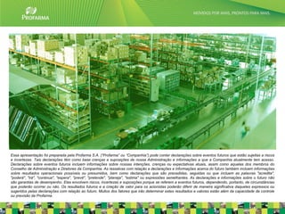 Essa apresentação foi preparada pela Profarma S.A. (“Profarma” ou “Companhia”) pode conter declarações sobre eventos futuros que estão sujeitas a riscos
e incertezas. Tais declarações têm como base crenças e suposições de nossa Administração e informações a que a Companhia atualmente tem acesso.
Declarações sobre eventos futuros incluem informações sobre nossas intenções, crenças ou expectativas atuais, assim como aquelas dos membros do
Conselho de Administração e Diretores da Companhia. As ressalvas com relação a declarações e informações acerca do futuro também incluem informações
sobre resultados operacionais possíveis ou presumidos, bem como declarações que são precedidas, seguidas ou que incluem as palavras "acredita",
"poderá", "irá", "continua", "espera", "prevê", "pretende", "planeja", "estima" ou expressões semelhantes. As declarações e informações sobre o futuro não
são garantias de desempenho. Elas envolvem riscos, incertezas e suposições porque se referem a eventos futuros, dependendo, portanto, de circunstâncias
que poderão ocorrer ou não. Os resultados futuros e a criação de valor para os acionistas poderão diferir de maneira significativa daqueles expressos ou
sugeridos pelas declarações com relação ao futuro. Muitos dos fatores que irão determinar estes resultados e valores estão além da capacidade de controle
ou previsão da Profarma.                                                                                                                                   2
 