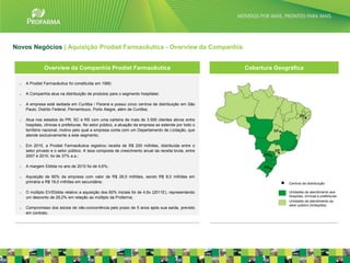 Novos Negócios | Aquisição Prodiet Farmacêutica - Overview da Companhia


                Overview da Companhia Prodiet Farmacêutica                                              Cobertura Geográfica

  o   A Prodiet Farmacêutica foi constituída em 1990;

  o   A Companhia atua na distribuição de produtos para o segmento hospitalar;

  o   A empresa está sediada em Curitiba / Paraná e possui cinco centros de distribuição em São
      Paulo, Distrito Federal, Pernambuco, Porto Alegre, além de Curitiba;

  o   Atua nos estados do PR, SC e RS com uma carteira de mais de 3.500 clientes ativos entre
      hospitais, clinicas e prefeituras. No setor público, a atuação da empresa se estende por todo o
      território nacional, motivo pelo qual a empresa conta com um Departamento de Licitação, que
      atende exclusivamente a este segmento;

  o   Em 2010, a Prodiet Farmacêutica registrou receita de R$ 200 milhões, distribuída entre o
      setor privado e o setor público. A taxa composta de crescimento anual da receita bruta, entre
      2007 e 2010, foi de 37% a.a.;

  o   A margem Ebitda no ano de 2010 foi de 4,6%;

  o   Aquisição de 60% da empresa com valor de R$ 26,0 milhões, sendo R$ 8,0 milhões em
      primária e R$ 18,0 milhões em secundária;                                                                        Centros de distribuição

  o   O múltiplo EV/Ebitda relativo a aquisição dos 60% iniciais foi de 4,6x (2011E), representando                    Unidades de atendimento aos
      um desconto de 29,2% em relação ao múltiplo da Profarma;                                                         hospitais, clínicas e prefeituras
                                                                                                                       Unidades de atendimento ao
                                                                                                                       setor público (licitações)
  o   Compromisso dos sócios de não-concorrência pelo prazo de 5 anos após sua saída, previsto
      em contrato.




                                                                                                                                                           21
 