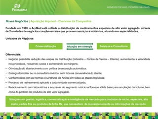 Novos Negócios | Aquisição Arpmed - Overview da Companhia

Fundada em 1998, a ArpMed está voltada a distribuição de medicamentos especiais de alto valor agregado, através
de 2 unidades de negócios complementares que proveem serviços a indústrias, atuando em especialidades.

Unidades de Negócios:

                         Comercialização            Atuação em sinergia         Serviços e Consultoria


Diferenciais:
• Negócio possibilita redução das etapas de distribuição (Indústria – Pontos de Venda – Cliente), aumentando a velocidade
  nos processos, reduzindo custos e aumentando as margens;
• Otimização do abastecimento com política de reposição automática;
• Entrega domiciliar ou no consultório médico, com foco na conveniência do cliente;
• Conformidade com as Normas e Diretrizes da Anvisa em todas as etapas logísticas;
• Processo de rastreamento aplicado a cada unidade comercializada;
• Relacionamento com laboratórios e empresas do segmento nutricional fornece sólida base para ampliação do volume, bem
  como do portfólio de produtos de alto valor agregado.

   Soluções em gestão, logística, comercialização e inteligência de mercado para produtos de nicho, especiais, alto
    custo, cadeia fria ou produtos de linha Rx, que necessitem de reposicionamento ou informações de mercado.
                                                                                                                            22
 