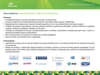 Novos Negócios | Aquisição Arpmed - Overview da Companhia

Empresa:
• A ArpMed já atende a diversos laboratórios nacionais e multinacionais;
• Focada no segmento de medicamentos éticos de alto valor (ticket médio superior a R$ 600,00);
• Especializada em produtos que requerem trabalho específico, com o acompanhamento e serviços de apoio;
• Portfólio de produtos diversificado, incluindo próteses mamárias, produtos para fertilidade, produtos oftálmicos, aparelhos
  auditivos, produtos oncológicos, diabetes, entre outros;
• Tradição em prestação de serviços complementares para a indústria, tornando-se a solução para gerir todo o canal e a
  empresa de referência para os laboratórios;
• 53% do faturamento é composto por vendas com serviços agregados;
• Novos acordos com laboratórios em negociação.

Fornecedores:
• Laboratórios precisam de um parceiro logístico que possa atendê-los com uma dinâmica diferente da usada para produtos
  convencionais;
• Apesar de rentável, a distribuição desses produtos é complexa, devido ao volume envolvido (baixas quantidades: 2-5 mil
  produtos para o País inteiro), aos cuidados necessários com o produto, à dispersão dos usuários e ao acompanhamento e
  tracking requeridos.




                                                                                                                                23
 