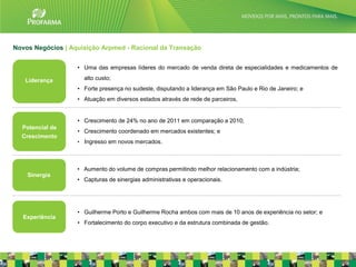 Novos Negócios | Aquisição Arpmed - Racional da Transação


                   • Uma das empresas líderes do mercado de venda direta de especialidades e medicamentos de

   Liderança         alto custo;
                   • Forte presença no sudeste, disputando a liderança em São Paulo e Rio de Janeiro; e
                   • Atuação em diversos estados através de rede de parceiros,


                   • Crescimento de 24% no ano de 2011 em comparação a 2010;
  Potencial de
                   • Crescimento coordenado em mercados existentes; e
  Crescimento
                   • Ingresso em novos mercados.




                   • Aumento do volume de compras permitindo melhor relacionamento com a indústria;
    Sinergia
                   • Capturas de sinergias administrativas e operacionais.




                   • Guilherme Porto e Guilherme Rocha ambos com mais de 10 anos de experiência no setor; e
   Experiência
                   • Fortalecimento do corpo executivo e da estrutura combinada de gestão.


                                                                                                               25
 