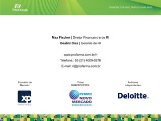 Max Fischer | Diretor Financeiro e de RI
                   Beatriz Diez | Gerente de RI


                      www.profarma.com.br/ri
                   Telefone.: 55 (21) 4009-0276
                    E-mail: ri@profarma.com.br




Formador de                    Ticker                       Auditores
 Mercado:                  BM&FBOVESPA:                  Independentes:




                                                                          37
 