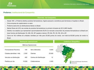 Profarma | Institucional da Companhia


                                                        Overview da Companhia

  o   Desde 1961, a Profarma distribui produtos farmacêuticos, higiene pessoal e cosméticos para farmácias e hospitais no Brasil;
  o   Única empresa de capital aberto no setor;
  o   Profarma está entre as distribuidoras líderes no Brasil;
  o   Market Share de 9,5% nas vendas de produtos farmacêuticos no primeiro trimestre de 2012 (IMS Health);
  o   Distribui nos estados que representam aproximadamente 93,5% do mercado consumidor de produtos farmacêuticos no Brasil com
      doze Centros de Distribuição: RJ, MG, ES, SP (capital e interior), PR, BA, PE, CE, RS, GO e DF;
  o   Cerca de 18,0 milhões de unidades vendidas por mês para 25.500 pontos de venda, num total de 65.000 pontos de venda no
      Brasil.

                            Destaques operacionais                                              Cobertura Geográfica

                               Métricas Operacionais


 Fornecedores Parceiros            140       Itens oferecidos             9.500

 Cidades atendidas / mês         2.550       Clientes                   25.500

 Veículos na distribuição          450       Centros de Distribuição        12

 Pedidos por dia                16.500       Colaboradores                2.400
                                                                                                                                    4
 