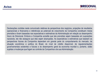 26
Aviso
Declarações contidas neste comunicado relativas às perspectivas dos negócios, projeções de resultados
operacionais e financeiros e referências ao potencial de crescimento da Companhia constituem meras
previsões e foram baseadas nas expectativas e estimativas da Administração em relação ao desempenho
futuro da Direcional. Embora a Companhia acredite que tais previsões sejam baseadas em suposições
razoáveis, ela não assegura que elas sejam alcançadas. As expectativas e estimativas que baseiam as
perspectivas futuras da Companhia dependem em grande parte do comportamento do mercado, da
situação econômica e política do Brasil, do nível de crédito disponível, de regulamentações
governamentais existentes e futuras e do desempenho geral da economia mundial e, portanto, estão
sujeitas a mudanças que fogem ao controle da Companhia e de sua Administração.
 