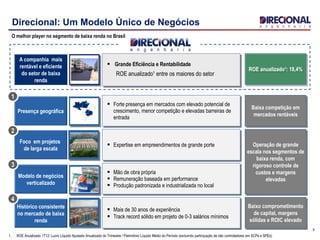 Presença geográfica
 Forte presença em mercados com elevado potencial de
crescimento, menor competição e elevadas barreiras de
entrada
Baixa competição em
mercados rentáveis
Histórico consistente
no mercado de baixa
renda
 Mais de 30 anos de experiência
 Track record sólido em projeto de 0-3 salários mínimos
Baixo comprometimento
de capital, margens
sólidas e ROIC elevado
Foco em projetos
de larga escala
Modelo de negócios
verticalizado
 Expertise em empreendimentos de grande porte
 Mão de obra própria
 Remuneração baseada em performance
 Produção padronizada e industrializada no local
Operação de grande
escala nos segmentos de
baixa renda, com
rigoroso controle de
custos e margens
elevadas
9
Direcional: Um Modelo Único de Negócios
O melhor player no segmento de baixa renda no Brasil
A companhia mais
rentável e eficiente
do setor de baixa
renda
„‟‟‟‘
 Grande Eficiência e Rentabilidade
ROE anualizado¹ entre os maiores do setor
1
2
3
4
ROE anualizado¹: 18,4%
1. ROE Anualizado 1T12: Lucro Líquido Ajustado Anualizado do Trimestre / Patrimônio Líquido Médio do Período (excluindo participação de não controladores em SCPs e SPEs)
 