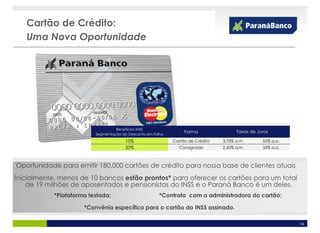 Cartão de Crédito:
   Uma Nova Oportunidade




                                   Benefícios INSS
                                                                  Forma                Taxas de Juros
                          Segmentação do Desconto em Folha
                                        10%                  Cartão de Crédito   3,70% a.m.       55% a.a.
                                        20%                    Consignado        2,50% a.m.       35% a.a.



Oportunidade para emitir 180.000 cartões de crédito para nossa base de clientes atuais
Inicialmente, menos de 10 bancos estão prontos* para oferecer os cartões para um total
    de 19 milhões de aposentados e pensionistas do INSS e o Paraná Banco é um deles.
            *Plataforma testada;                        *Contrato com a administradora do cartão;

                      *Convênio específico para o cartão do INSS assinado.

                                                                                                             14
 