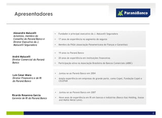 Apresentadores


 Alexandre Malucelli            •   Fundador e principal executivo da J. Malucelli Seguradora
 Acionista, membro do
 Conselho do Paraná Banco e     •   17 anos de experiência no segmento de seguros
 Diretor Executivo da J.
 Malucelli Seguradora           •   Membro da PASA (Associação Panamericana de Fianças e Garantias)


                                •   19 anos no Paraná Banco
André Malucelli
                                •   20 anos de experiência em instituições financeiras
Diretor Comercial do Paraná
Banco                           •   Participação ativa na Associação Brasileira de Bancos Comerciais (ABBC)



                                •   Juntou-se ao Paraná Banco em 2004
Luis Cesar Miara
Diretor Financeiro e de RI      •   Ampla experiência em empresas de grande porte, como Copel, Fundação Copel e
do Paraná Banco                     CELEPAR



                                •   Juntou-se ao Paraná Banco em 2007
Ricardo Rosanova Garcia
Gerente de RI do Paraná Banco   •   Nove anos de experiência em RI em bancos e indústrias (Banco Itaú Holding, Itaúsa
                                    and Mahle Metal Leve).




                                                                                                                        3
 