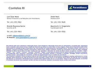 Contatos RI

 Luis César Miara                                                                    André Nacli
 Diretor Financeiro e de Relações com Investidores                                   Analista de RI

 Tel: (41) 3351-9961                                                                 Tel: (41) 3351-9645

 Ricardo Rosanova Garcia                                                             Mauricio N. G. Fanganiello
 Gerente de RI                                                                       Coordenador de RI

 Tel: (41) 3351-9812                                                                 Tel: (41) 3351-9765

 e-mail: ri@paranabanco.com.br
 IR Website: www.paranabanco.com.br/ri




Este material pode incluir estimativas e declarações futuras. Essas estimativas e declarações futuras têm por embasamento, em grande parte, expectativas
atuais e projeções sobre eventos futuros e tendências financeiras que afetam ou podem afetar os nossos negócios. Muitos fatores importantes podem afetar
adversamente os resultados do Banco Paraná Banco tais como previstos em nossas estimativas e declarações futuras. Tais fatores incluem, entre outros, os
seguintes: conjuntura econômica nacional e internacional, políticas fiscal, cambial e monetária, aumento da concorrência no setor de crédito consignado,
habilidade do Banco Paraná Banco em obter funding para suas operações e alterações nas normas do Banco Central. As palavras “acredita”, “pode”,
“poderá”, “visa”, “estima”, “continua”, “antecipa”, “pretende”, “espera” e outras palavras similares têm por objetivo identificar estimativas e projeções.
As considerações sobre estimativas e declarações futuras incluem informações atinentes a resultados e projeções, estratégia, posição concorrência,
ambiente do setor, oportunidades de crescimento, os efeitos de regulamentação futura e os efeitos da concorrência.
Tais estimativas e projeções referem-se apenas à data em que foram expressas, sendo que não assumimos a obrigação de atualizar publicamente ou revisar
quaisquer dessas estimativas em razão da ocorrência de nova informação, eventos futuros ou de quaisquer outros fatores. Em vista dos riscos e incertezas
aqui descritos, as estimativas e declarações futuras constantes deste material podem não vir a se concretizar. Tendo em vista estas limitações, os acionistas
e investidores não devem tomar quaisquer decisões com base nas estimativas, projeções e declarações futuras contidas neste material.




                                                                                                                                                                36
 