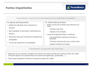 Pontos Importantes


              Paraná Banco: Vencendo Continuamente em um Mercado Competitivo

 Vs. Bancos de Grande Porte                            Vs. Outros Bancos do Setor
 • Modelo de originação mais conveniente e             • Ampla carteira de convênios para desconto em
                                                         folha
   inovador
                                                            • Volumes mais altos
 • Maior agilidade na aprovação e desembolso de
                                                            • Margens mais elevadas
   dinheiro                                            • Canais de originação sólidos e confiáveis
 • Vasto know-how para concessão de empréstimos             • Correspondente altamente motivado e
                                                            fidelizado
   consignados
                                                            • Eficiente estrutura de custo no Call center
 • 12 anos de experiência na modalidade
                                                            • Modelo inovador de franquia


                                O Empréstimo Consignado Veio Para Ficar

• Disponível para um grande contingente de clientes até então excluídos dos sistemas formais de crédito
  (incluindo aqueles com apontamentos em sistemas de negativação, aposentados ...)
• Taxas comprovadamente inferiores aos demais produtos de crédito


                                                                                                            40
 