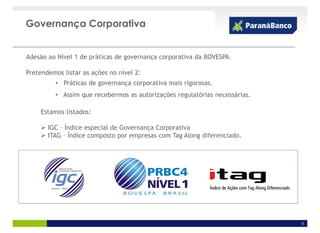 Governança Corporativa


Adesão ao Nível 1 de práticas de governança corporativa da BOVESPA.

Pretendemos listar as ações no nível 2:
          • Práticas de governança corporativa mais rigorosas.
          • Assim que recebermos as autorizações regulatórias necessárias.

     Estamos listados:

       IGC – Índice especial de Governança Corporativa
       ITAG – Índice composto por empresas com Tag Along diferenciado.




                                                                             5
 