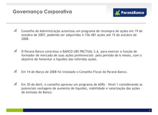Governança Corporativa


   Conselho de Administração autorizou um programa de recompra de ações em 19 de
   outubro de 2007, podendo ser adquiridas 4.156.481 ações até 15 de outubro de
   2008.


   O Paraná Banco contratou o BANCO UBS PACTUAL S.A. para exercer a função de
   formador de mercado de suas ações preferenciais pelo período de 6 meses, com o
   objetivo de fomentar a liquidez das referidas ações.


   Em 14 de Março de 2008 foi instalado o Conselho Fiscal do Paraná Banco.


   Em 30 de Abril, o conselho aprovou um programa de ADRs – Nível 1 considerando as
   potenciais vantagens de aumento de liquidez, viabilidade e valorização das ações
   de emissão do Banco.




                                                                                      6
 