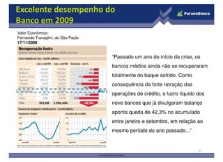 Excelente desempenho do
Banco em 2009
Valor Econômico:
Fernando Travaglini, de São Paulo
17/11/2009


                                    “Passado um ano do início da crise, os
                                    bancos médios ainda não se recuperaram
                                    totalmente do baque sofrido. Como
                                    consequência da forte retração das
                                    operações de crédito, o lucro líquido dos
                                    nove bancos que já divulgaram balanço
                                    aponta queda de 42,3% no acumulado
                                    entre janeiro e setembro, em relação ao
                                    mesmo período do ano passado...”


                                                                          11
 