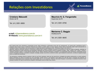 Relações com Investidores

Cristiano Malucelli                                                                         Mauricio N. G. Fanganiello
Diretor de RI                                                                               Supervisor de RI

Tel: (41) 3351-9950                                                                         Tel: (41) 3351-9765



                                                                                            Marianne C. Baggio
e-mail: ri@paranabanco.com.br                                                               Analista de RI
IR Website: www.paranabanco.com.br/ri
                                                                                            Tel: (41) 3351-9645



Este material pode incluir estimativas e declarações futuras. Essas estimativas e declarações futuras têm por embasamento, em grande parte, expectativas atuais e
projeções sobre eventos futuros e tendências financeiras que afetam ou podem afetar os nossos negócios. Muitos fatores importantes podem afetar adversamente os
resultados do Banco Paraná Banco tais como previstos em nossas estimativas e declarações futuras. Tais fatores incluem, entre outros, os
seguintes: conjuntura econômica nacional e internacional, políticas fiscal, cambial e monetária, aumento da concorrência no setor de crédito consignado, habilidade do
Banco Paraná Banco em obter funding para suas operações e alterações nas normas do Banco Central. As palavras “acredita”, “pode”, “poderá”,“visa”, “estima”, “continua”,
“antecipa”,“pretende”,“espera” e outras palavras similares têm por objetivo identificar estimativas e projeções. As considerações sobre estimativas e declarações futuras
incluem informações atinentes a resultados e projeções, estratégia, posição concorrência, ambiente do setor, oportunidades de crescimento, os efeitos de regulamentação
futura e os efeitos da concorrência.

Tais estimativas e projeções referem-se apenas à data em que foram expressas, sendo que não assumimos a obrigação de atualizar publicamente ou revisar quaisquer
dessas estimativas em razão da ocorrência de nova informação, eventos futuros ou de quaisquer outros fatores. Em vista dos riscos e incertezas aqui descritos, as
estimativas e declarações futuras constantes deste material podem não vir a se concretizar. Tendo em vista estas limitações, os acionistas e investidores não devem tomar
quaisquer decisões com base nas estimativas, projeções e declarações futuras contidas neste material.




                                                                                                                                                                            30
 