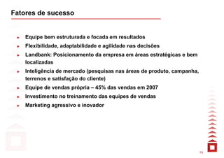 Fatores de sucesso


    Equipe bem estruturada e focada em resultados
    Flexibilidade, adaptabilidade e agilidade nas decisões
    Landbank: Posicionamento da empresa em áreas estratégicas e bem
    localizadas
    Inteligência de mercado (pesquisas nas áreas de produto, campanha,
    terrenos e satisfação do cliente)
    Equipe de vendas própria – 45% das vendas em 2007
    Investimento no treinamento das equipes de vendas
    Marketing agressivo e inovador




                                                                         14
 