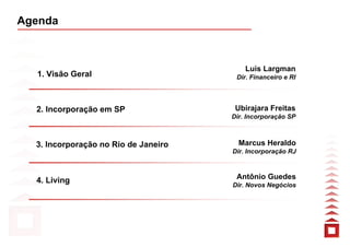 Agenda



                                          Luis Largman
  1. Visão Geral                       Dir. Financeiro e RI




  2. Incorporação em SP                Ubirajara Freitas
                                      Dir. Incorporação SP



  3. Incorporação no Rio de Janeiro     Marcus Heraldo
                                      Dir. Incorporação RJ



  4. Living                            Antônio Guedes
                                      Dir. Novos Negócios
 