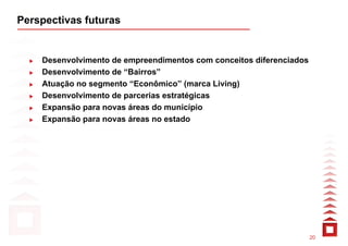 Perspectivas futuras


    Desenvolvimento de empreendimentos com conceitos diferenciados
    Desenvolvimento de “Bairros”
    Atuação no segmento “Econômico” (marca Living)
    Desenvolvimento de parcerias estratégicas
    Expansão para novas áreas do município
    Expansão para novas áreas no estado




                                                                     20
 