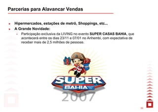 Parcerias para Alavancar Vendas

  Hipermercados, estações de metrô, Shoppings, etc...
  A Grande Novidade:
     Participação exclusiva da LIVING no evento SUPER CASAS BAHIA, que
     acontecerá entre os dias 23/11 e 07/01 no Anhembi, com expectativa de
     receber mais de 2,5 milhões de pessoas.




                                                                             32
 