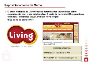 Reposicionamento de Marca

 O breve histórico da LIVING trouxe aprendizados importantes sobre
 comunicação com o seu público-alvo. A partir de novembro/07, assumimos
 uma nova identidade visual, com um novo slogan:
 “Seja dono do seu sonho”




                                  Novo site LIVING

                                               NÚMEROS SITE LIVING:
                                               NÚMEROS SITE LIVING:

                                 •• 34.512 acessos em outubro de 2007
                                    34.512 acessos em outubro de 2007


                                 •• Média de 15% das vendas realizadas pelo site
                                    Média de 15% das vendas realizadas pelo site

                                                                                   33
 
