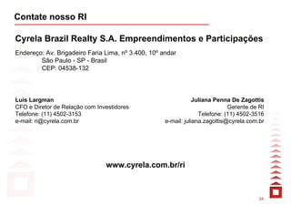 Contate nosso RI

Cyrela Brazil Realty S.A. Empreendimentos e Participações
Endereço: Av. Brigadeiro Faria Lima, nº 3.400, 10º andar
        São Paulo - SP - Brasil
        CEP: 04538-132



Luis Largman                                                    Juliana Penna De Zagottis
CFO e Diretor de Relação com Investidores                                    Gerente de RI
Telefone: (11) 4502-3153                                          Telefone: (11) 4502-3516
e-mail: ri@cyrela.com.br                            e-mail: juliana.zagottis@cyrela.com.br




                                www.cyrela.com.br/ri



                                                                                       34
 