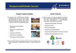 Responsabilidade Social

                   Projeto Futebol Cidadão                                               Ações Internas

Em parceira com a Prefeitura de Curitiba,                                 O Banco possui uma área de gestão de pessoas
  através da FAS, somos um dos principais                                   ativa que busca o desenvolvimento e bem estar
  patrocinadores do projeto que atende                                      dos seus colaboradores e sustentabilidade
  crianças e adolescentes carentes de 12 a                                  empresarial. Suas ações contemplam:
  17 anos e conta com as seguintes ações:
                                                                            • Programa de Educação Continuada
                                                                            • Ginástica Laboral
  • Desenvolvimento da prática
    desportiva                                                              • Plano de Previdência
  • Reforço e acompanhamento                                                • Programa de Sustentabilidade
    escolar
                                                                            • Programas de Recrutamento Interno e Carreira
  • Iniciação à informática
                                                                            • Programa de Participação nos Lucros
  • Atendimento odontológico
  • Distribuição de cestas básicas


O Banco também participa de projetos culturais nas mais variadas formas
  como, por exemplo, o projeto Natal Encantado - Curitiba Solidária, de
  2006.




                                                                                                                      32
 