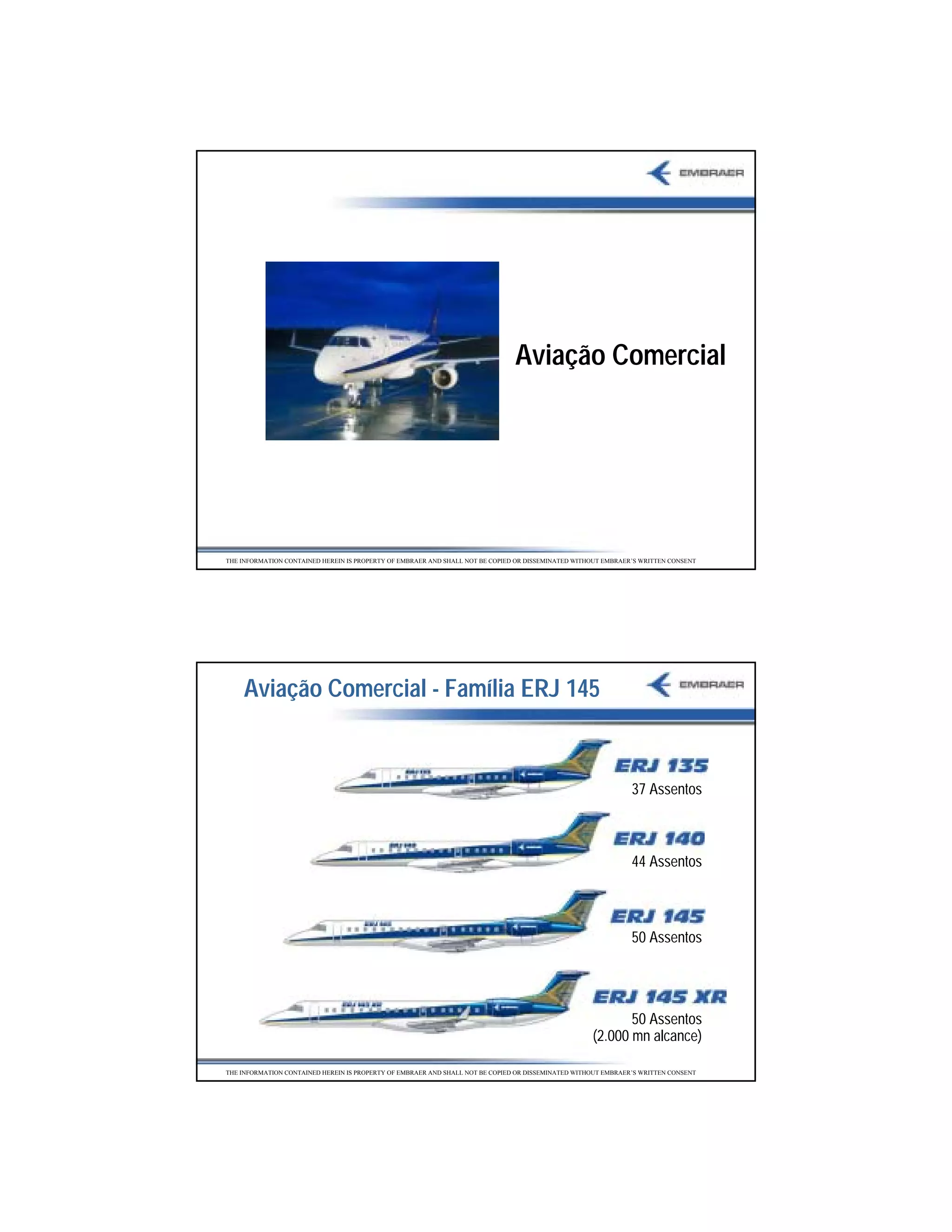 Aviação Comercial




THE INFORMATION CONTAINED HEREIN IS PROPERTY OF EMBRAER AND SHALL NOT BE COPIED OR DISSEMINATED WITHOUT EMBRAER’S WRITTEN CONSENT




    Aviação Comercial - Família ERJ 145


                                                                                                               37 Assentos



                                                                                                               44 Assentos



                                                                                                               50 Assentos




                                                                                                           50 Assentos
                                                                                                    (2.000 mn alcance)

THE INFORMATION CONTAINED HEREIN IS PROPERTY OF EMBRAER AND SHALL NOT BE COPIED OR DISSEMINATED WITHOUT EMBRAER’S WRITTEN CONSENT




                                                                                                                                    13
 