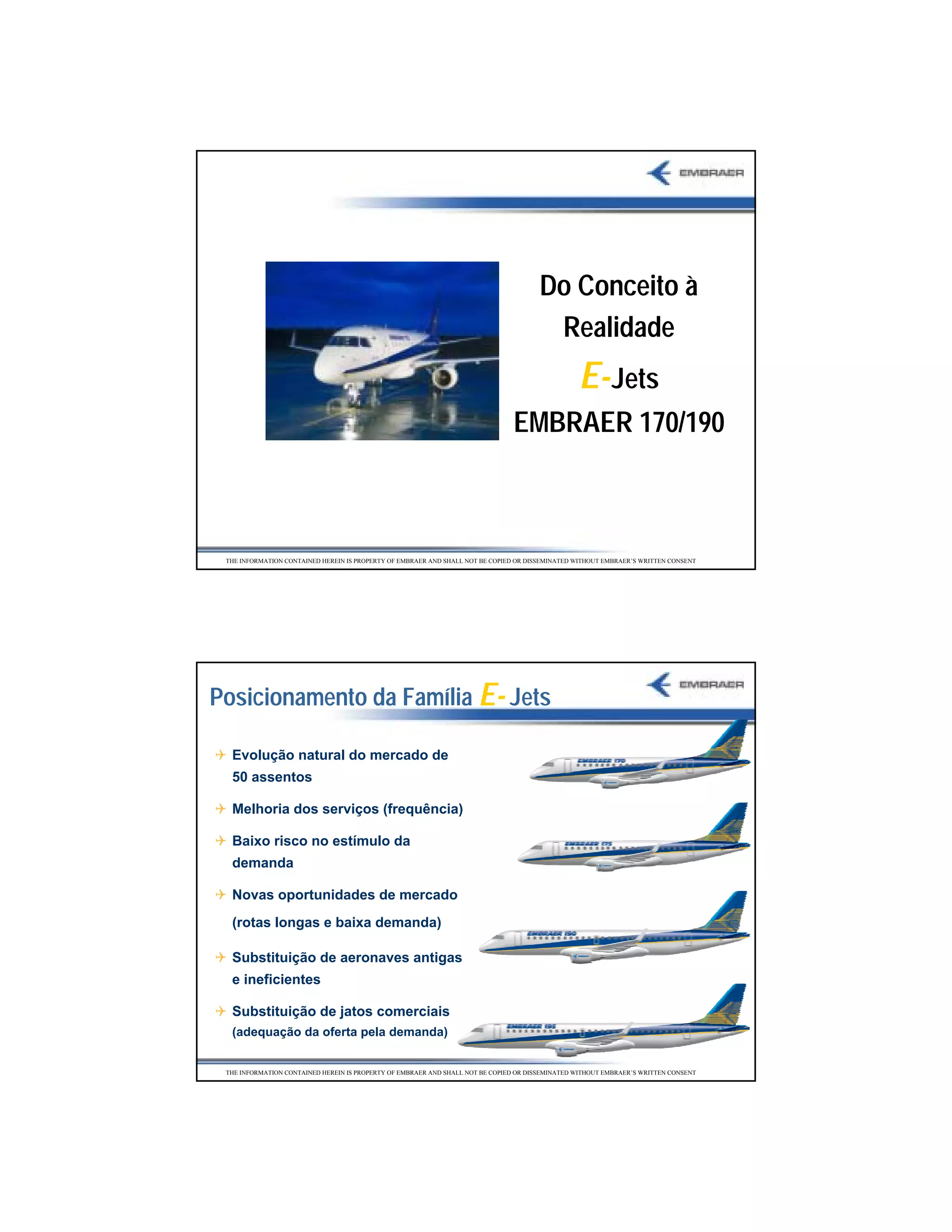 Do Conceito à
                                                                                        Realidade
                                                                                                 E- Jets
                                                                               EMBRAER 170/190



 THE INFORMATION CONTAINED HEREIN IS PROPERTY OF EMBRAER AND SHALL NOT BE COPIED OR DISSEMINATED WITHOUT EMBRAER’S WRITTEN CONSENT




Posicionamento da Família E- Jets

  Evolução natural do mercado de
  50 assentos

  Melhoria dos serviços (frequência)

  Baixo risco no estímulo da
  demanda

  Novas oportunidades de mercado
  (rotas longas e baixa demanda)

  Substituição de aeronaves antigas
  e ineficientes

  Substituição de jatos comerciais
  (adequação da oferta pela demanda)


 THE INFORMATION CONTAINED HEREIN IS PROPERTY OF EMBRAER AND SHALL NOT BE COPIED OR DISSEMINATED WITHOUT EMBRAER’S WRITTEN CONSENT




                                                                                                                                     19
 