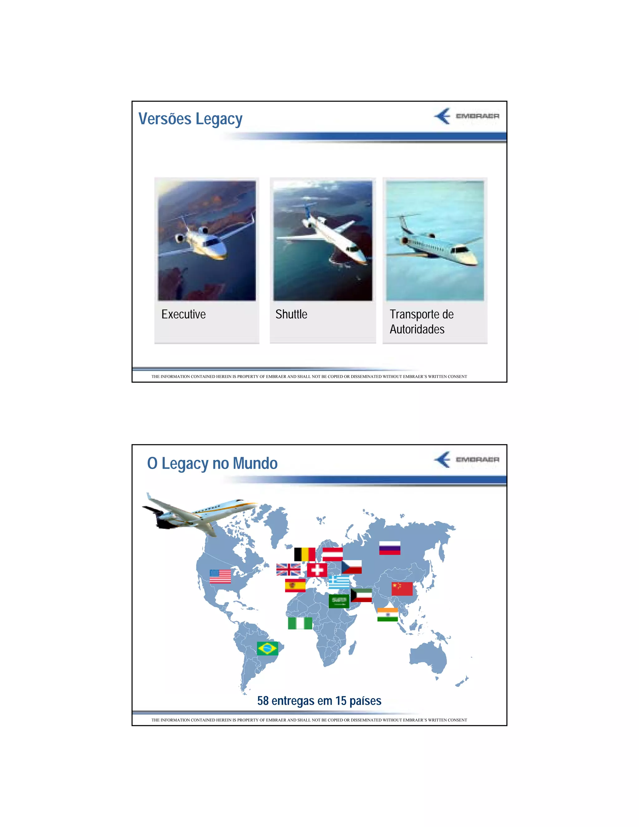 Versões Legacy




    Executive                                      Shuttle                                        Transporte de
                                                                                                  Autoridades


 THE INFORMATION CONTAINED HEREIN IS PROPERTY OF EMBRAER AND SHALL NOT BE COPIED OR DISSEMINATED WITHOUT EMBRAER’S WRITTEN CONSENT




 O Legacy no Mundo




                                            58 entregas em 15 países
 THE INFORMATION CONTAINED HEREIN IS PROPERTY OF EMBRAER AND SHALL NOT BE COPIED OR DISSEMINATED WITHOUT EMBRAER’S WRITTEN CONSENT




                                                                                                                                     25
 