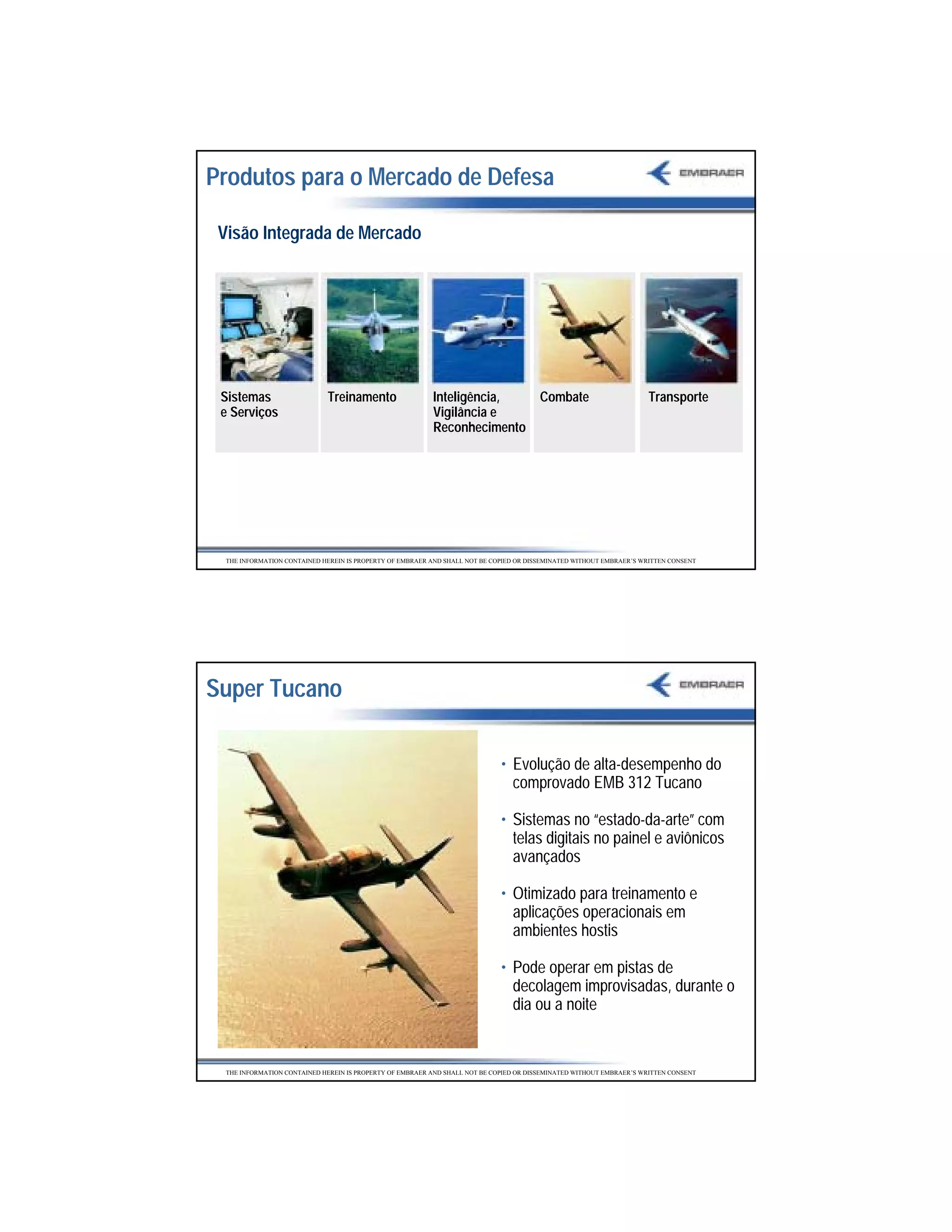 Produtos para o Mercado de Defesa

 Visão Integrada de Mercado




 Sistemas                    Treinamento                  Inteligência,                 Combate                      Transporte
 e Serviços                                               Vigilância e
                                                          Reconhecimento




  THE INFORMATION CONTAINED HEREIN IS PROPERTY OF EMBRAER AND SHALL NOT BE COPIED OR DISSEMINATED WITHOUT EMBRAER’S WRITTEN CONSENT




Super Tucano

                                                                             • Evolução de alta-desempenho do
                                                                               comprovado EMB 312 Tucano

                                                                             • Sistemas no “estado-da-arte” com
                                                                               telas digitais no painel e aviônicos
                                                                               avançados

                                                                             • Otimizado para treinamento e
                                                                               aplicações operacionais em
                                                                               ambientes hostis

                                                                             • Pode operar em pistas de
                                                                               decolagem improvisadas, durante o
                                                                               dia ou a noite


  THE INFORMATION CONTAINED HEREIN IS PROPERTY OF EMBRAER AND SHALL NOT BE COPIED OR DISSEMINATED WITHOUT EMBRAER’S WRITTEN CONSENT




                                                                                                                                      32
 