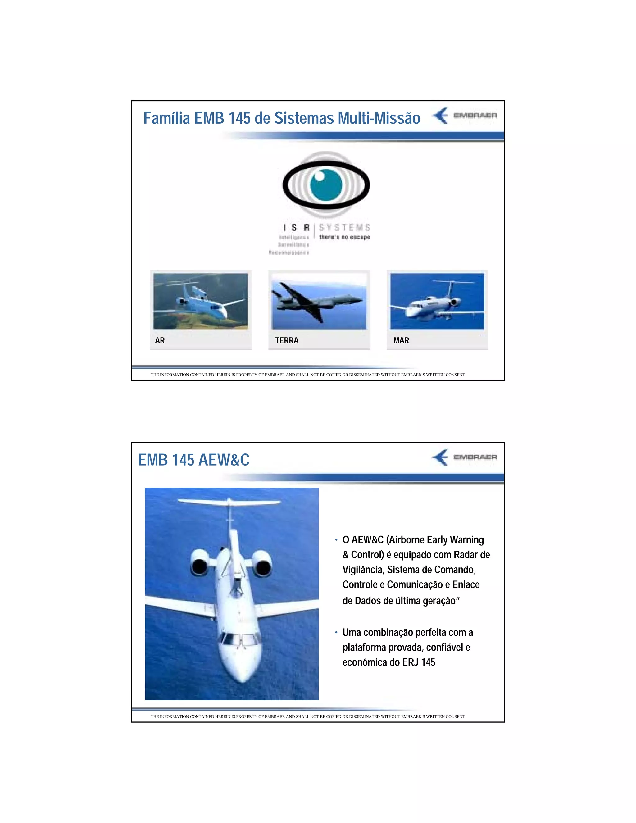 Família EMB 145 de Sistemas Multi-Missão




  AR                                                TERRA                                           MAR


 THE INFORMATION CONTAINED HEREIN IS PROPERTY OF EMBRAER AND SHALL NOT BE COPIED OR DISSEMINATED WITHOUT EMBRAER’S WRITTEN CONSENT




EMB 145 AEW&C



                                                                            • O AEW&C (Airborne Early Warning
                                                                              & Control) é equipado com Radar de
                                                                              Vigilância, Sistema de Comando,
                                                                              Controle e Comunicação e Enlace
                                                                               de Dados de última geração”


                                                                            • Uma combinação perfeita com a
                                                                              plataforma provada, confiável e
                                                                              econômica do ERJ 145




 THE INFORMATION CONTAINED HEREIN IS PROPERTY OF EMBRAER AND SHALL NOT BE COPIED OR DISSEMINATED WITHOUT EMBRAER’S WRITTEN CONSENT




                                                                                                                                     33
 