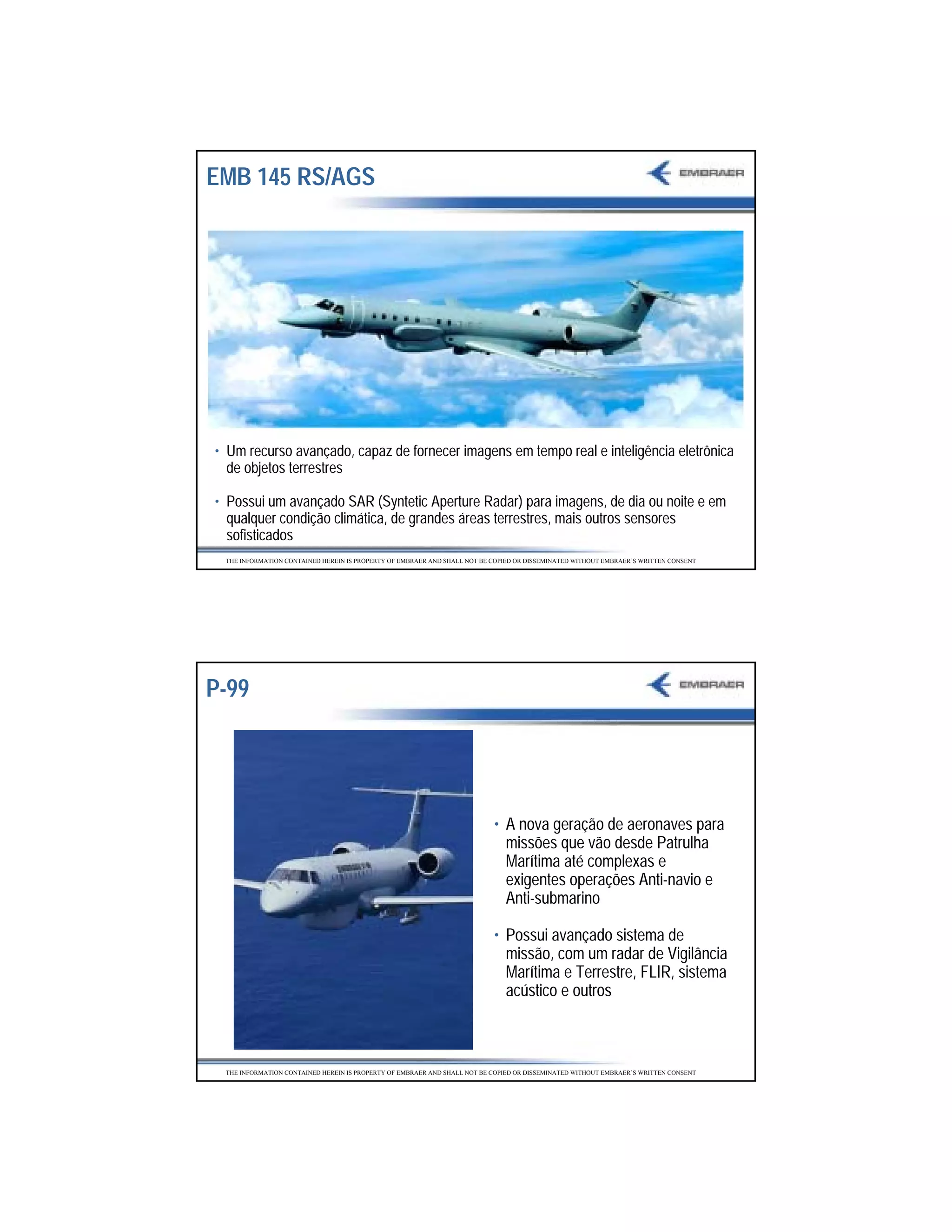 EMB 145 RS/AGS




• Um recurso avançado, capaz de fornecer imagens em tempo real e inteligência eletrônica
  de objetos terrestres

• Possui um avançado SAR (Syntetic Aperture Radar) para imagens, de dia ou noite e em
  qualquer condição climática, de grandes áreas terrestres, mais outros sensores
  sofisticados
 THE INFORMATION CONTAINED HEREIN IS PROPERTY OF EMBRAER AND SHALL NOT BE COPIED OR DISSEMINATED WITHOUT EMBRAER’S WRITTEN CONSENT




P-99




                                                                          • A nova geração de aeronaves para
                                                                            missões que vão desde Patrulha
                                                                            Marítima até complexas e
                                                                            exigentes operações Anti-navio e
                                                                            Anti-submarino

                                                                          • Possui avançado sistema de
                                                                            missão, com um radar de Vigilância
                                                                            Marítima e Terrestre, FLIR, sistema
                                                                            acústico e outros



 THE INFORMATION CONTAINED HEREIN IS PROPERTY OF EMBRAER AND SHALL NOT BE COPIED OR DISSEMINATED WITHOUT EMBRAER’S WRITTEN CONSENT




                                                                                                                                     34
 
