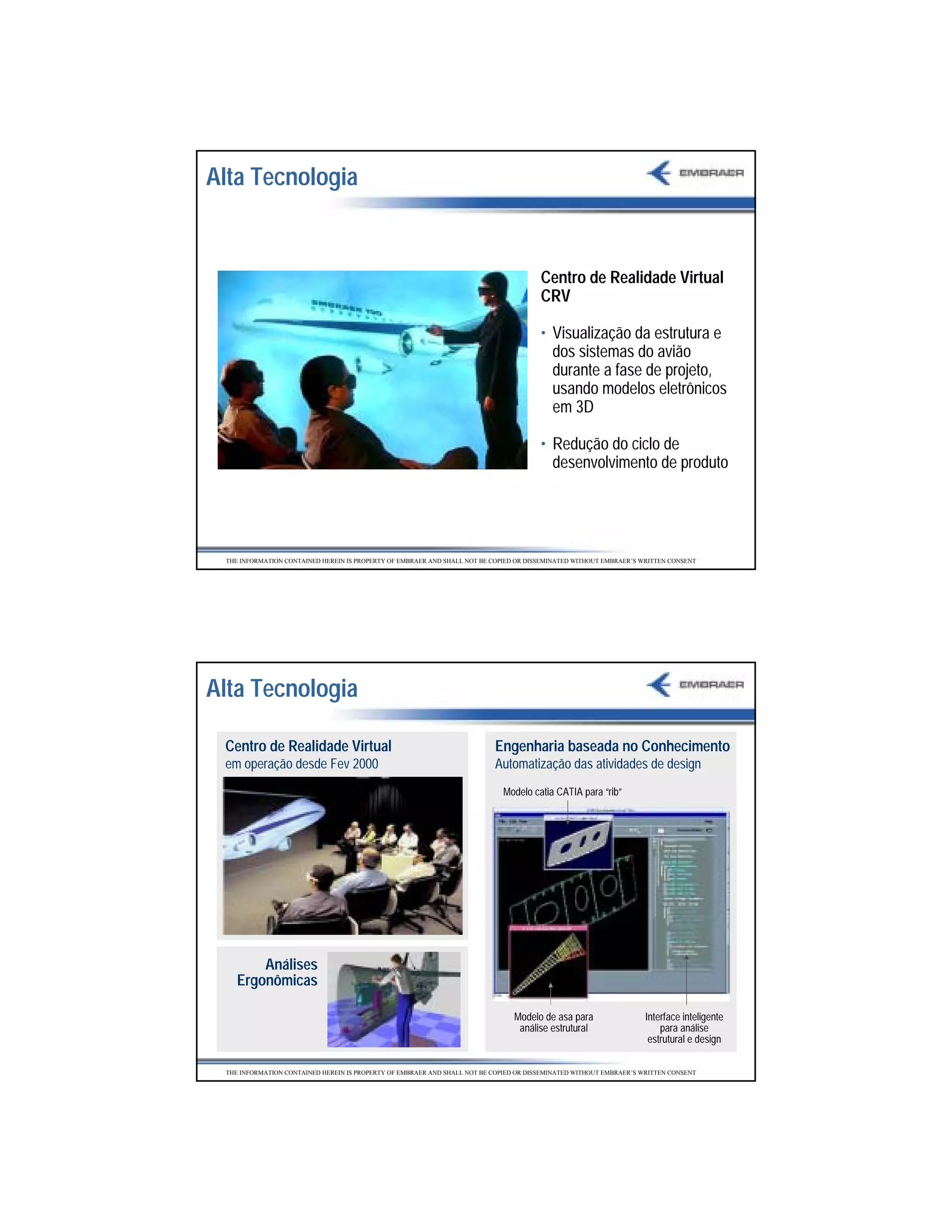 Alta Tecnologia


                                                                                       Centro de Realidade Virtual
                                                                                       CRV

                                                                                       • Visualização da estrutura e
                                                                                         dos sistemas do avião
                                                                                         durante a fase de projeto,
                                                                                         usando modelos eletrônicos
                                                                                         em 3D

                                                                                       • Redução do ciclo de
                                                                                         desenvolvimento de produto




 THE INFORMATION CONTAINED HEREIN IS PROPERTY OF EMBRAER AND SHALL NOT BE COPIED OR DISSEMINATED WITHOUT EMBRAER’S WRITTEN CONSENT




Alta Tecnologia

 Centro de Realidade Virtual                                              Engenharia baseada no Conhecimento
 em operação desde Fev 2000                                               Automatização das atividades de design
                                                                             Modelo catia CATIA para “rib”




        Análises
    Ergonômicas

                                                                                Modelo de asa para                  Interface inteligente
                                                                                 análise estrutural                     para análise
                                                                                                                     estrutural e design

 THE INFORMATION CONTAINED HEREIN IS PROPERTY OF EMBRAER AND SHALL NOT BE COPIED OR DISSEMINATED WITHOUT EMBRAER’S WRITTEN CONSENT




                                                                                                                                            3
 