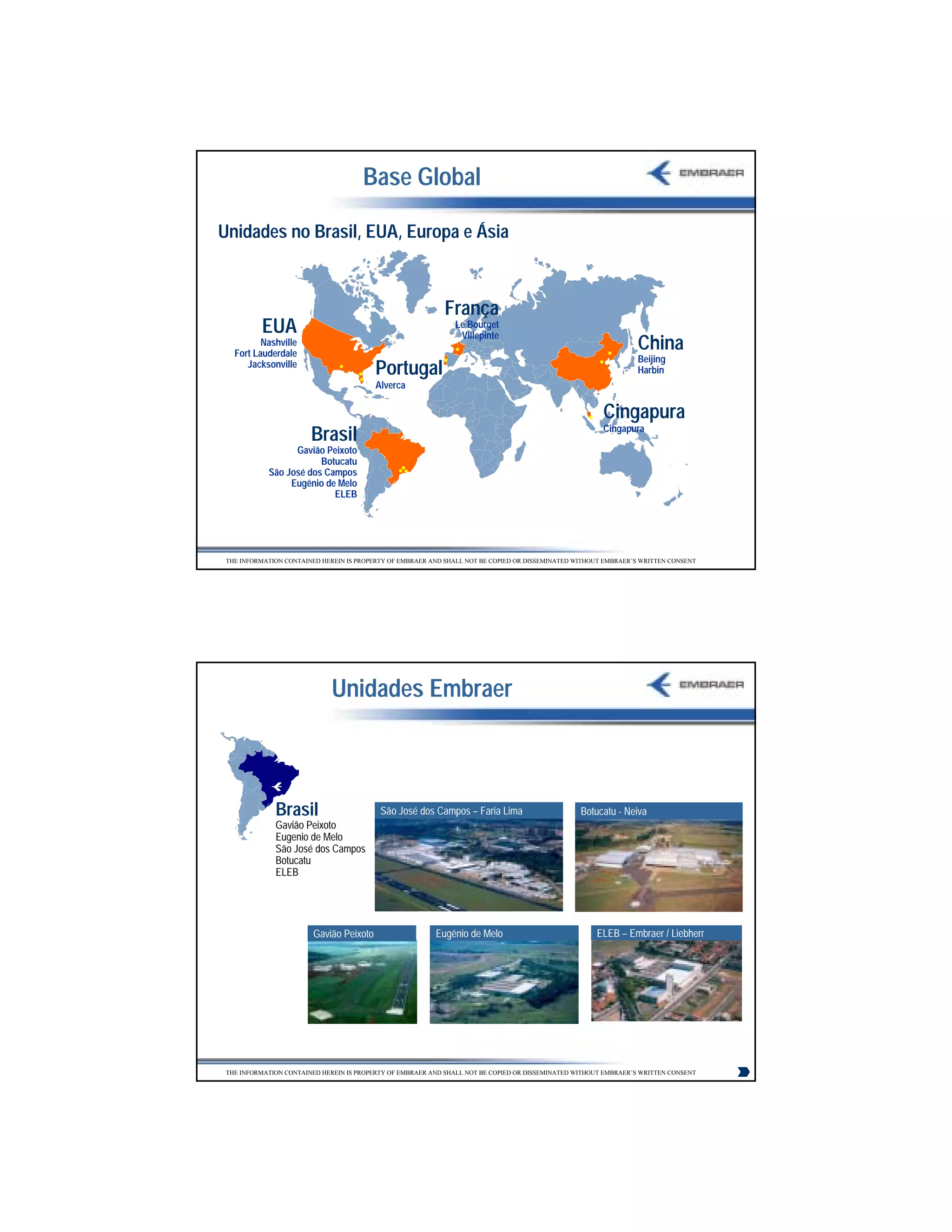 Base Global

Unidades no Brasil, EUA, Europa e Ásia



                                                             França
          EUA                                                  Le Bourget
                                                                Villepinte
          Nashville
   Fort Lauderdale
                                                                                                                  China
                                                                                                                  Beijing
      Jacksonville
                                          Portugal                                                                Harbin
                                          Alverca

                                                                                                        Cingapura
                                                                                                        Cingapura
                        Brasil
                  Gavião Peixoto
                        Botucatu
            São José dos Campos
                 Eugênio de Melo
                           ELEB




 THE INFORMATION CONTAINED HEREIN IS PROPERTY OF EMBRAER AND SHALL NOT BE COPIED OR DISSEMINATED WITHOUT EMBRAER’S WRITTEN CONSENT




                              Unidades Embraer



              Brasil                       São José dos Campos – Faria Lima                       Botucatu - Neiva
              Gavião Peixoto
              Eugenio de Melo
              São José dos Campos
              Botucatu
              ELEB




                         Gavião Peixoto                   Eugênio de Melo                             ELEB – Embraer / Liebherr




 THE INFORMATION CONTAINED HEREIN IS PROPERTY OF EMBRAER AND SHALL NOT BE COPIED OR DISSEMINATED WITHOUT EMBRAER’S WRITTEN CONSENT




                                                                                                                                     6
 