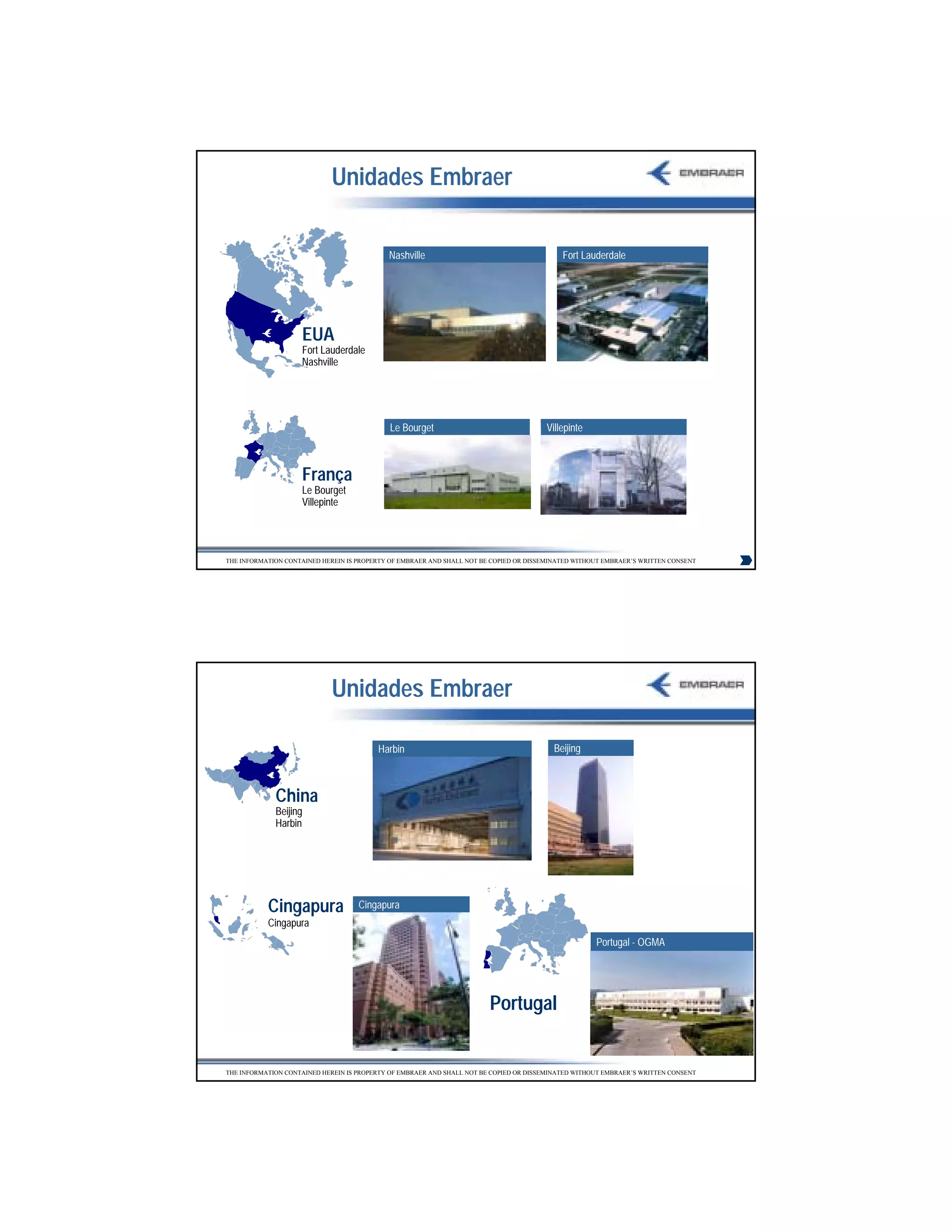 Unidades Embraer

                                            Nashville                                       Fort Lauderdale




                    EUA
                    Fort Lauderdale
                    Nashville




                                             Le Bourget                                 Villepinte



                    França
                    Le Bourget
                    Villepinte




THE INFORMATION CONTAINED HEREIN IS PROPERTY OF EMBRAER AND SHALL NOT BE COPIED OR DISSEMINATED WITHOUT EMBRAER’S WRITTEN CONSENT




                             Unidades Embraer

                                         Harbin                                           Beijing



             China
             Beijing
             Harbin




           Cingapura                Cingapura
           Cingapura
                                                                                                     Portugal - OGMA




                                                                        Portugal


THE INFORMATION CONTAINED HEREIN IS PROPERTY OF EMBRAER AND SHALL NOT BE COPIED OR DISSEMINATED WITHOUT EMBRAER’S WRITTEN CONSENT




                                                                                                                                    7
 