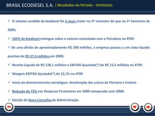 BRASIL ECODIESEL S.A. | Resultados do Período – DESTAQUES

 O volume vendido de biodiesel foi 3 vezes maior no 2º semestre do que no 1º Semestre de

2009;

 104% de biodiesel entregue sobre o volume contratado com a Petrobras no 4T09

 De uma dívida de aproximadamente R$ 290 milhões, a empresa passou a um caixa líquido

positivo de R$ 37,3 milhões em 2009;

 Receita Líquida de R$ 128,1 milhões e EBITDA Ajustado(*) de R$ 15,5 milhões no 4T09.

 Margem EBITDA Ajustado(*) de 12,1% no 4T09

 Início do direcionamento estratégico: desativação das usinas de Floriano e Crateús

 Redução de 73% nas Despesas Financeiras em 2009 comparado com 2008;

 Eleição do Novo Conselho de Administração
 