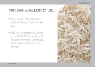ARROZ: TENDÊNCIAS DE MERCADO 2011/2012

     Preços mundiais estáveis com bons
     saldos exportáveis na Tailândia, Vietnã e
     EUA.

     Safra 2010/2011 maior no Brasil devido
     ao efeito “La Ninã” no Rio Grande do Sul,
     que gerou incremento da produtividade
     média e um expressivo aumento da
     produção.




Fonte: Consultoria                               17
 