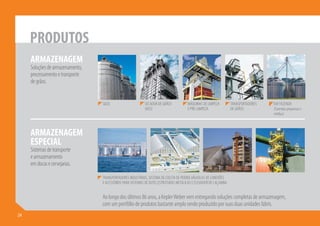 PRODUTOS
       ARMAZENAGEM
       Soluções de armazenamento,
       processamento e transporte
       de grãos.


                                    SILOS                     SECADOR DE GRÃOS           MÁQUINAS DE LIMPEZA          TRANSPORTADORES   KW FAZENDA
                                                              (ADS)                      E PRÉ-LIMPEZA                DE GRÃOS          (Fazendas pequenas e
                                                                                                                                        médias)



       ARMAZENAGEM
       ESPECIAL
       Sistemas de transporte
       e armazenamento
       em docas e cervejarias.

                                    TRANSPORTADORES INDUSTRIAIS, SISTEMA DE COLETA DE POEIRA,VÁLVULAS DE CONEXÕES
                                    E ACESSÓRIOS PARA SISTEMAS DE DUTO, ESTRUTURAS METÁLICAS E ELEVADOR DE CAÇAMBA.


                                    Ao longo dos últimos 86 anos, a Kepler Weber vem entregando soluções completas de armazenagem,
                                    com um portfólio de produtos bastante amplo sendo produzido por suas duas unidades fabris.
24 4
 2
 
