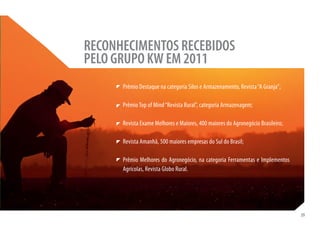 RECONHECIMENTOS RECEBIDOS
PELO GRUPO KW EM 2011
      Prêmio Destaque na categoria Silos e Armazenamento, Revista “A Granja”;

      Prêmio Top of Mind “Revista Rural”, categoria Armazenagem;

      Revista Exame Melhores e Maiores, 400 maiores do Agronegócio Brasileiro;

      Revista Amanhã, 500 maiores empresas do Sul do Brasil;

      Prêmio Melhores do Agronegócio, na categoria Ferramentas e Implementos
      Agrícolas, Revista Globo Rural.




                                                                                 39
 
