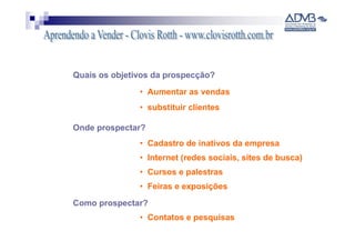 Quais os objetivos da prospecção?
               • Aumentar as vendas
               • substituir clientes

Onde prospectar?
               • Cadastro de inativos da empresa
               • Internet (redes sociais, sites de busca)
               • Cursos e palestras
               • Feiras e exposições
Como prospectar?
               • Contatos e pesquisas
 