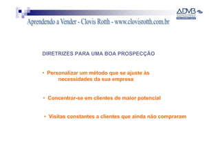 DIRETRIZES PARA UMA BOA PROSPECÇÃO


• Personalizar um método que se ajuste às
      necessidades da sua empresa


• Concentrar-se em clientes de maior potencial


• Visitas constantes a clientes que ainda não compraram
 