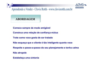 ABORDAGEM


Comece sempre de modo amigável

Construa uma relação de confiança mútua

Trate como voce gosta de ser tratado

Não esqueça que o cliente é tão inteligente quanto voce

Respeite o passo-a-passo do seu planejamento e tenha calma

Não atropele

Estabeleça uma sintonia
 